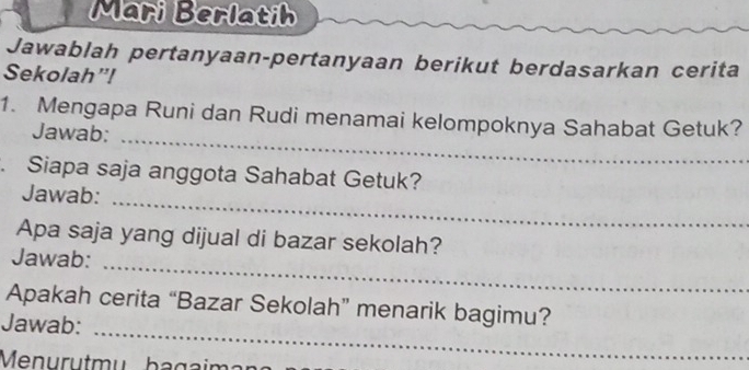 Mari Berlatih 
Jawablah pertanyaan-pertanyaan berikut berdasarkan cerita 
Sekolah”! 
1. Mengapa Runi dan Rudi menamai kelompoknya Sahabat Getuk? 
Jawab:_ 
. Siapa saja anggota Sahabat Getuk? 
Jawab:_ 
Apa saja yang dijual di bazar sekolah? 
Jawab:_ 
Apakah cerita “Bazar Sekolah” menarik bagimu? 
Jawab:_ 
Menurutmu bagaim