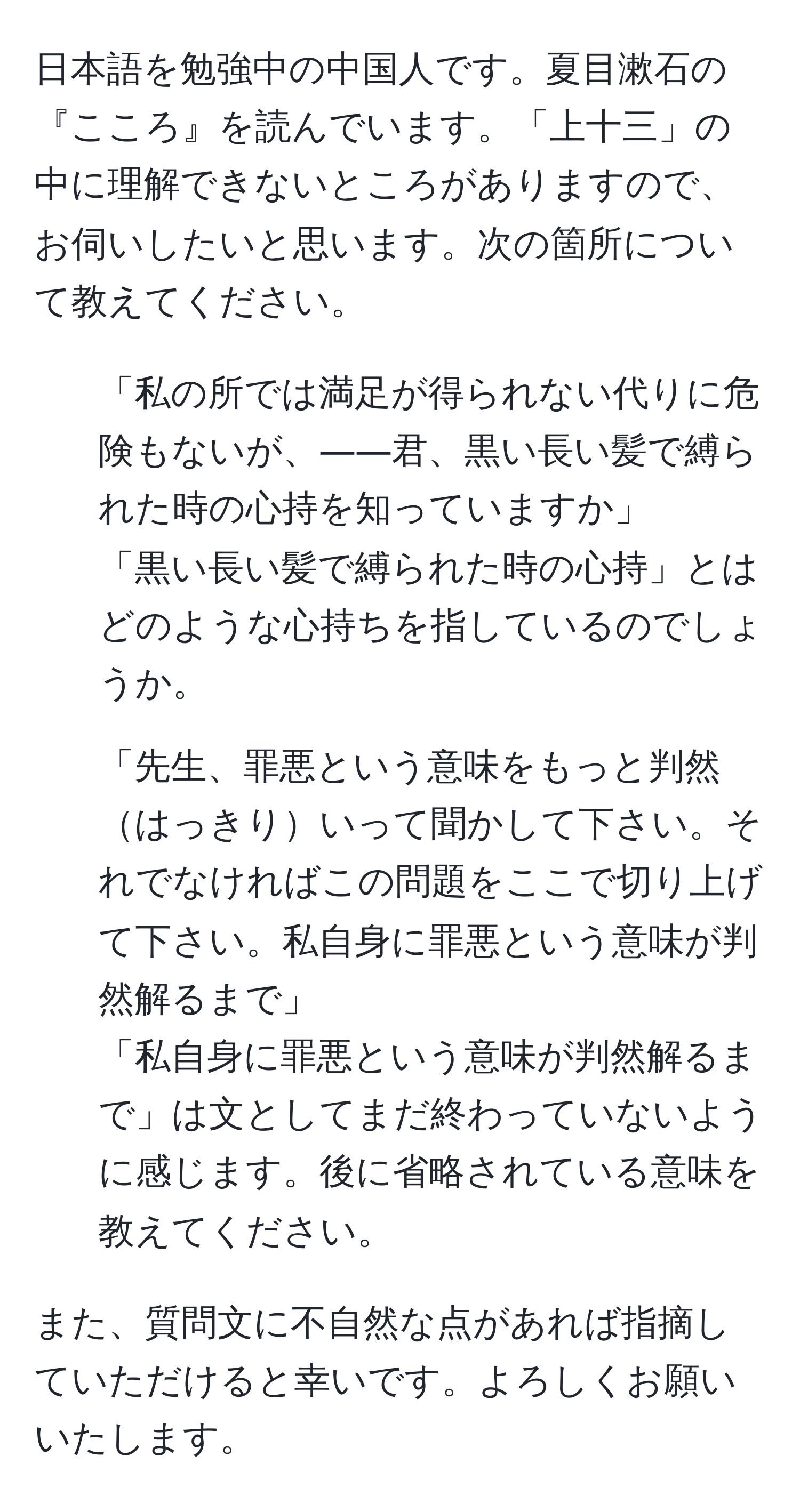 日本語を勉強中の中国人です。夏目漱石の『こころ』を読んでいます。「上十三」の中に理解できないところがありますので、お伺いしたいと思います。次の箇所について教えてください。  

1. 「私の所では満足が得られない代りに危険もないが、――君、黒い長い髪で縛られた時の心持を知っていますか」  
「黒い長い髪で縛られた時の心持」とはどのような心持ちを指しているのでしょうか。  

2. 「先生、罪悪という意味をもっと判然はっきりいって聞かして下さい。それでなければこの問題をここで切り上げて下さい。私自身に罪悪という意味が判然解るまで」  
「私自身に罪悪という意味が判然解るまで」は文としてまだ終わっていないように感じます。後に省略されている意味を教えてください。  

また、質問文に不自然な点があれば指摘していただけると幸いです。よろしくお願いいたします。