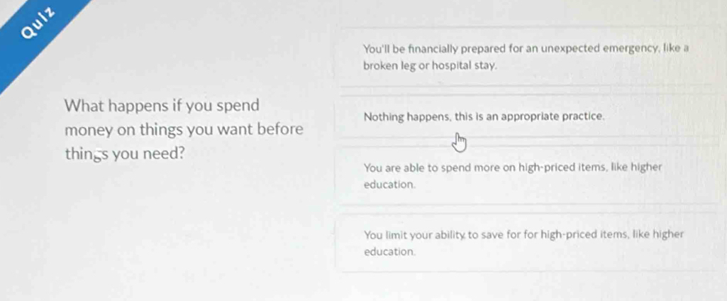 Quiz
You'll be financially prepared for an unexpected emergency, like a
broken leg or hospital stay.
What happens if you spend
Nothing happens, this is an appropriate practice.
money on things you want before
things you need?
You are able to spend more on high-priced items, like higher
education.
You limit your ability to save for for high-priced items, like higher
education.