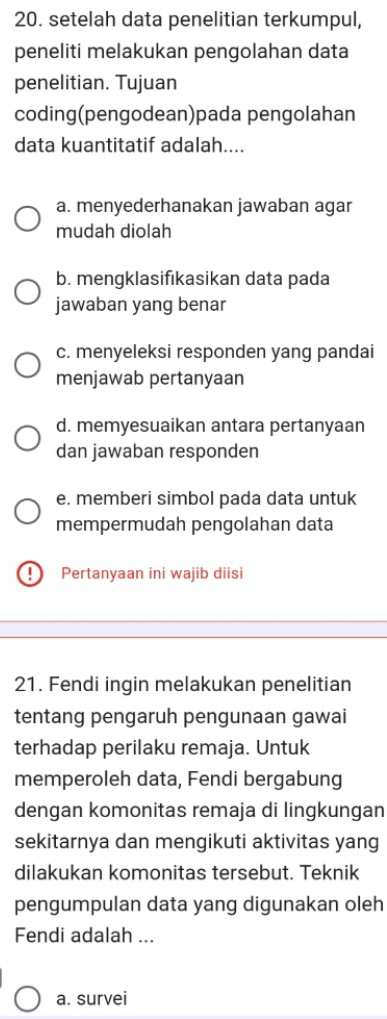 setelah data penelitian terkumpul,
peneliti melakukan pengolahan data
penelitian. Tujuan
coding(pengodean)pada pengolahan
data kuantitatif adalah....
a. menyederhanakan jawaban agar
mudah diolah
b. mengklasifıkasikan data pada
jawaban yang benar
c. menyeleksi responden yang pandai
menjawab pertanyaan
d. memyesuaikan antara pertanyaan
dan jawaban responden
e. memberi simbol pada data untuk
mempermudah pengolahan data
) Pertanyaan ini wajib diisi
21. Fendi ingin melakukan penelitian
tentang pengaruh pengunaan gawai
terhadap perilaku remaja. Untuk
memperoleh data, Fendi bergabung
dengan komonitas remaja di lingkungan
sekitarnya dan mengikuti aktivitas yang
dilakukan komonitas tersebut. Teknik
pengumpulan data yang digunakan oleh
Fendi adalah ...
a. survei