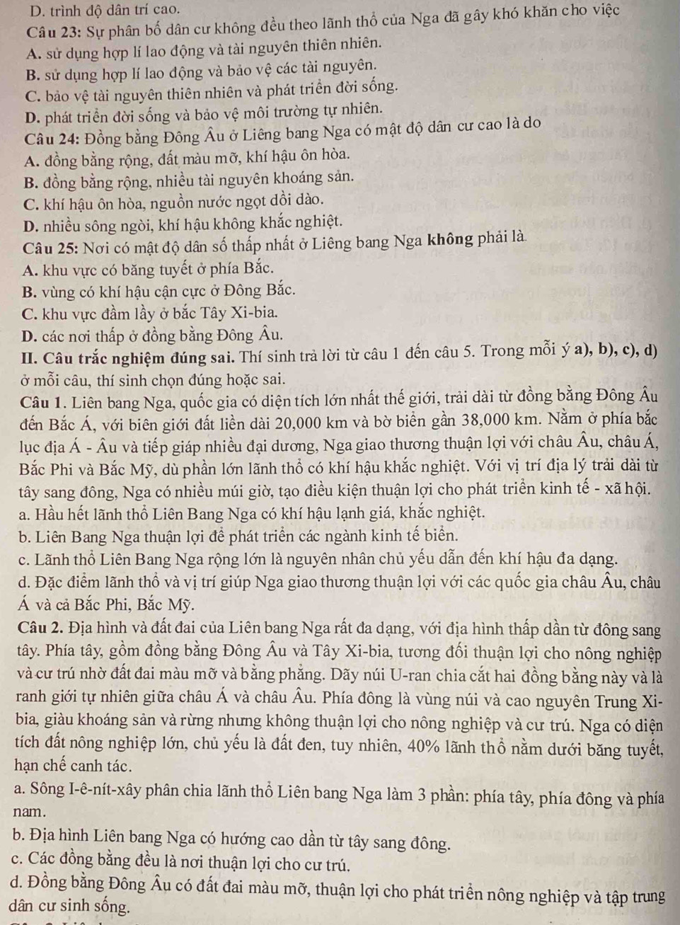 D. trình độ dân trí cao.
Câu 23: Sự phân bố dân cư không đều theo lãnh thổ của Nga đã gây khó khăn cho việc
A. sử dụng hợp lí lao động và tài nguyên thiên nhiên.
B. sử dụng hợp lí lao động và bảo vệ các tài nguyên.
C. bảo vệ tài nguyên thiên nhiên và phát triển đời sống.
D. phát triển đời sống và bảo vệ môi trường tự nhiên.
Câu 24: Đồng bằng Đông Âu ở Liêng bang Nga có mật độ dân cư cao là do
A. đồng bằng rộng, đất màu mỡ, khí hậu ôn hòa.
B. đồng bằng rộng, nhiều tài nguyên khoáng sản.
C. khí hậu ôn hòa, nguồn nước ngọt dồi dào.
D. nhiều sông ngòi, khí hậu không khắc nghiệt.
Câu 25: Nơi có mật độ dân số thấp nhất ở Liêng bang Nga không phải là.
A. khu vực có băng tuyết ở phía Bắc.
B. vùng có khí hậu cận cực ở Đông Bắc.
C. khu vực đầm lầy ở bắc Tây Xi-bia.
D. các nơi thấp ở đồng bằng Đông Âu.
II. Câu trắc nghiệm đúng sai. Thí sinh trà lời từ câu 1 đến câu 5. Trong mỗi ý a), b), c), d)
ở mỗi câu, thí sinh chọn đúng hoặc sai.
Câu 1. Liên bang Nga, quốc gia có diện tích lớn nhất thế giới, trải dài từ đồng bằng Đông Âu
đến Bắc Á, với biên giới đất liền dài 20,000 km và bờ biển gần 38,000 km. Nằm ở phía bắc
lục địa Á - Âu và tiếp giáp nhiều đại dương, Nga giao thương thuận lợi với châu A1 u, châu Á,
Bắc Phi và Bắc Mỹ, dù phần lớn lãnh thổ có khí hậu khắc nghiệt. Với vị trí địa lý trải dài từ
tây sang đông, Nga có nhiều múi giờ, tạo điều kiện thuận lợi cho phát triển kinh tế - xã hội.
a. Hầu hết lãnh thổ Liên Bang Nga có khí hậu lạnh giá, khắc nghiệt.
b. Liên Bang Nga thuận lợi để phát triển các ngành kinh tế biển.
c. Lãnh thổ Liên Bang Nga rộng lớn là nguyên nhân chủ yếu dẫn đến khí hậu đa dạng.
d. Đặc điểm lãnh thổ và vị trí giúp Nga giao thương thuận lợi với các quốc gia châu Âu, châu
Á và cả Bắc Phi, Bắc Mỹ.
Câu 2. Địa hình và đất đai của Liên bang Nga rất đa dạng, với địa hình thấp dần từ đông sang
tây. Phía tây, gồm đồng bằng Đông Âu và Tây Xi-bia, tương đối thuận lợi cho nông nghiệp
và cư trú nhờ đất đai màu mỡ và bằng phẳng. Dãy núi U-ran chia cắt hai đồng bằng này và là
ranh giới tự nhiên giữa châu Á và châu Âu. Phía đông là vùng núi và cao nguyên Trung Xi-
bia, giàu khoáng sản và rừng nhưng không thuận lợi cho nông nghiệp và cư trú. Nga có diện
tích đất nông nghiệp lớn, chủ yếu là đất đen, tuy nhiên, 40% lãnh thổ nằm dưới băng tuyết,
hạn chế canh tác.
a. Sông I-ê-nít-xây phân chia lãnh thổ Liên bang Nga làm 3 phần: phía tây, phía đông và phía
nam.
b. Địa hình Liên bang Nga có hướng cao dần từ tây sang đông.
c. Các đồng bằng đều là nơi thuận lợi cho cư trú.
d. Đồng bằng Đông Âu có đất đai màu mỡ, thuận lợi cho phát triển nông nghiệp và tập trung
dân cư sinh sống.