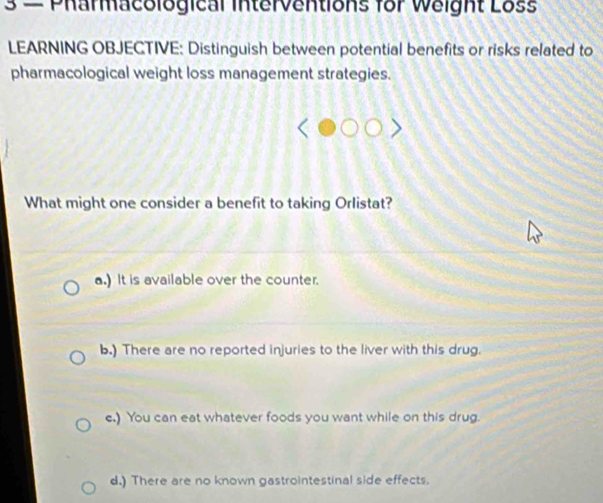 3 = Pharmacological interventions for Weight Loss
LEARNING OBJECTIVE: Distinguish between potential benefits or risks related to
pharmacological weight loss management strategies.
What might one consider a benefit to taking Orlistat?
a.) It is available over the counter.
b.) There are no reported injuries to the liver with this drug.
c.) You can eat whatever foods you want while on this drug.
d.) There are no known gastrointestinal side effects.