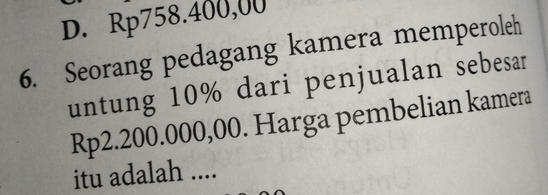 D. Rp758.400,00
6. Seorang pedagang kamera memperoleh
untung 10% dari penjualan sebesar
Rp2.200.000,00. Harga pembelian kamera
itu adalah ....