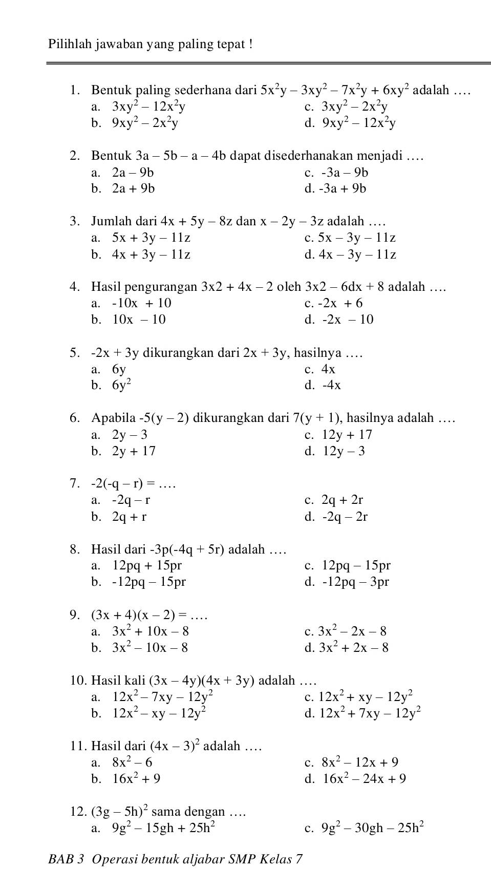 Pilihlah jawaban yang paling tepat !
1. Bentuk paling sederhana dari 5x^2y-3xy^2-7x^2y+6xy^2 adalah …
a. 3xy^2-12x^2y c. 3xy^2-2x^2y
b. 9xy^2-2x^2y d. 9xy^2-12x^2y
2. Bentuk 3a-5b-a-4b dapat disederhanakan menjadi ..
a. 2a-9b c. -3a-9b
b. 2a+9b d. -3a+9b
3. Jumlah dari 4x+5y-8z dan x-2y-3z adalah …
a. 5x+3y-11z c. 5x-3y-11z
b. 4x+3y-11z d. 4x-3y-11z
4. Hasil pengurangan 3* 2+4x-2 oleh 3x2-6dx+8 adalah …
a. -10x+10 c. -2x+6
b. 10x-10 d. -2x-10
5. -2x+3y dikurangkan dari 2x+3y , hasilnya ....
a. 6y c. 4x
b. 6y^2 d. -4x
6. Apabila -5(y-2) dikurangkan dari 7(y+1) , hasilnya adalah …
a. 2y-3 c. 12y+1
b. 2y+17 d. 12y-3
7. -2(-q-r)=...
a. -2q-r c. 2q+2r
b. 2q+r d. -2q-2r
8. Hasil dari -3p(-4q+5r) adalah …
a. 12pq+15pr C. 12pq-15pr
b. -12pq- 15pr d. -12pq-3pr
9. (3x+4)(x-2)=...
a. 3x^2+10x-8 c. 3x^2-2x-8
b. 3x^2-10x-8 d. 3x^2+2x-8
10. Hasil kali (3x-4y)(4x+3y) adalah …
a. 12x^2-7xy-12y^2 ς 12x^2+xy-12y^2
b. 12x^2-xy-12y^2 d. 12x^2+7xy-12y^2
11. Hasil dari (4x-3)^2 adalah …
a. 8x^2-6 c. 8x^2-12x+9
b. 16x^2+9 d. 16x^2-24x+9
12. (3g-5h)^2 sama dengan …
a. 9g^2-15gh+25h^2 c. 9g^2-30gh-25h^2
BAB 3 Operasi bentuk aljabar SMP Kelas 7