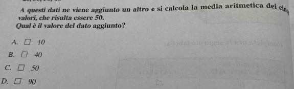 A questi dati ne viene aggiunto un altro e si calcola la media aritmetica dei cim
valori, che risulta essere 50.
Qual è il valore del dato aggiunto?
A. 10
B. 40
C. 50
D. 90