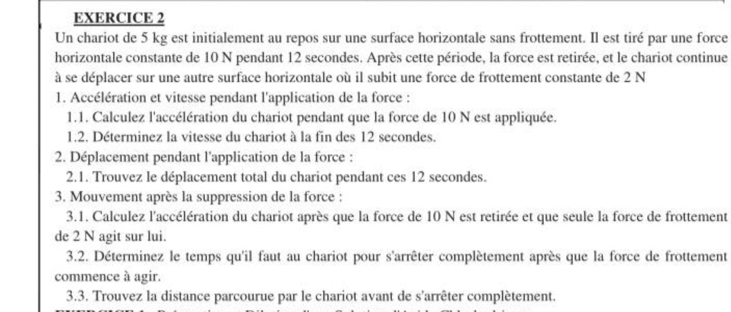 Un chariot de 5 kg est initialement au repos sur une surface horizontale sans frottement. Il est tiré par une force 
horizontale constante de 10 N pendant 12 secondes. Après cette période, la force est retirée, et le chariot continue 
à se déplacer sur une autre surface horizontale où il subit une force de frottement constante de 2 N
1. Accélération et vitesse pendant l'application de la force : 
1.1. Calculez l'accélération du chariot pendant que la force de 10 N est appliquée. 
1.2. Déterminez la vitesse du chariot à la fin des 12 secondes. 
2. Déplacement pendant l'application de la force : 
2.1. Trouvez le déplacement total du chariot pendant ces 12 secondes. 
3. Mouvement après la suppression de la force : 
3.1. Calculez l'accélération du chariot après que la force de 10 N est retirée et que seule la force de frottement 
de 2 N agit sur lui. 
3.2. Déterminez le temps qu'il faut au chariot pour s'arrêter complètement après que la force de frottement 
commence à agir. 
3.3. Trouvez la distance parcourue par le chariot avant de s'arrêter complètement.