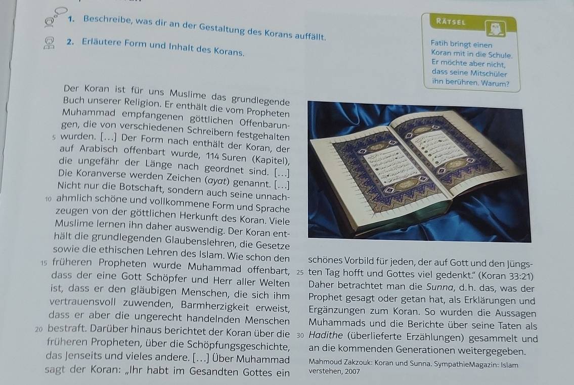 Ratsel
1. Beschreibe, was dir an der Gestaltung des Korans auffällt.
Fatih bringt einen
2. Erläutere Form und Inhalt des Korans.
Koran mit in die Schule.
Er möchte aber nicht,
dass seine Mitschüler
ihn berühren. Warum?
Der Koran ist für uns Muslime das grundlegende
Buch unserer Religion. Er enthält die vom Propheten
Muhammad empfangenen göttlichen Offenbarun-
gen, die von verschiedenen Schreibern festgehalten
s wurden. [...] Der Form nach enthält der Koran, der
auf Arabisch offenbart wurde, 114 Suren (Kapitel),
die ungefähr der Länge nach geordnet sind. [...]
Die Koranverse werden Zeichen (αyαt) genannt. […]
Nicht nur die Botschaft, sondern auch seine unnach-
0 ahmlich schöne und vollkommene Form und Sprache
zeugen von der göttlichen Herkunft des Koran. Viele
Muslime lernen ihn daher auswendig. Der Koran ent-
hält die grundlegenden Glaubenslehren, die Gesetze
sowie die ethischen Lehren des Islam. Wie schon den schönes Vorbild für jeden, der auf Gott und den Jüngs-
15 früheren Propheten wurde Muhammad offenbart, 25 ten Tag hofft und Gottes viel gedenkt.' (Koran 33:21)
dass der eine Gott Schöpfer und Herr aller Welten Daher betrachtet man die Sunna, d.h. das, was der
ist, dass er den gläubigen Menschen, die sich ihm Prophet gesagt oder getan hat, als Erklärungen und
vertrauensvoll zuwenden, Barmherzigkeit erweist, Ergänzungen zum Koran. So wurden die Aussagen
dass er aber die ungerecht handelnden Menschen  Muhammads und die Berichte über seine Taten als
20  bestraft. Darüber hinaus berichtet der Koran über die 30 Hadithe (überlieferte Erzählungen) gesammelt und
früheren Propheten, über die Schöpfungsgeschichte, an die kommenden Generationen weitergegeben.
das Jenseits und vieles andere. [.] Über Muhammad Mahmoud Zakzouk: Koran und Sunna. SympathieMagazin: Islam
sagt der Koran: „Ihr habt im Gesandten Gottes ein verstehen, 2007