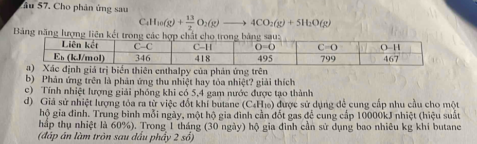 Cầu 57. Cho phản ứng sau
C_4H_10(g)+ 13/2 O_2(g)to 4CO_2(g)+5H_2O(g)
Bảng năng lượng l
ên enthalpy của phản ứng trên
b) Phản ứng trên là phản ứng thu nhiệt hay tỏa nhiệt? giải thích
c) Tính nhiệt lượng giải phóng khi có 5,4 gam nước được tạo thành
d) Giả sử nhiệt lượng tỏa ra từ việc đốt khí butane (C_4H_10) được sử dụng để cung cấp nhu cầu cho một
hộ gia đình. Trung bình mỗi ngày, một hộ gia đình cần đốt gas đề cung cấp 10000kJ nhiệt (hiệu suất
hấp thụ nhiệt là 60%). Trong 1 tháng (30 ngày) hộ gia đình cần sử dụng bao nhiêu kg khí butane
(đáp án làm tròn sau dấu phẩy 2 số)