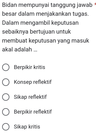 Bidan mempunyai tanggung jawab *
besar dalam menjakankan tugas.
Dalam mengambil keputusan
sebaiknya bertujuan untuk
membuat keputusan yang masuk
akal adalah ...
Berpikir kritis
Konsep reflektif
Sikap reflektif
Berpikir reflektif
Sikap kritis