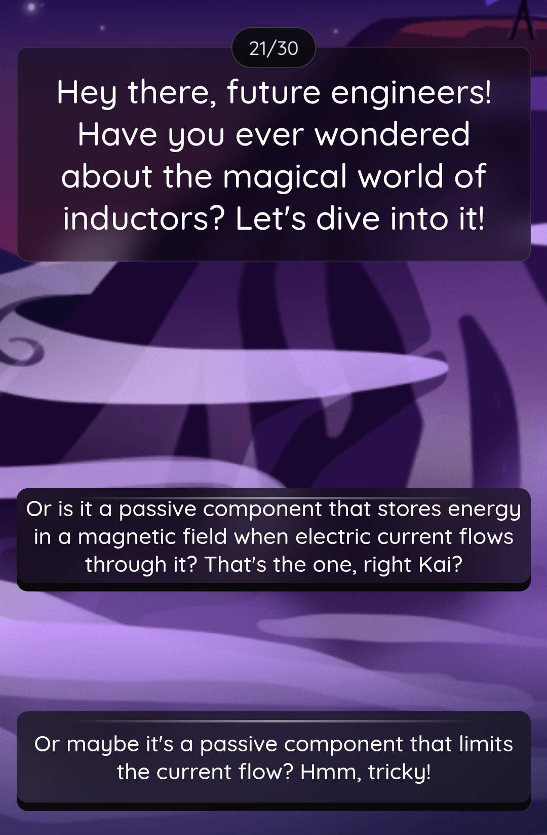 21/30 
Hey there, future engineers! 
Have you ever wondered 
about the magical world of 
inductors? Let's dive into it! 
Or is it a passive component that stores energy 
in a magnetic field when electric current flows 
through it? That's the one, right Kai? 
Or maybe it's a passive component that limits 
the current flow? Hmm, tricky!