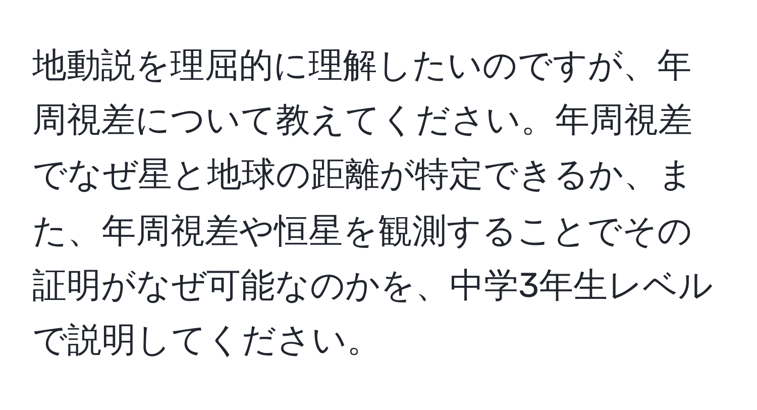 地動説を理屈的に理解したいのですが、年周視差について教えてください。年周視差でなぜ星と地球の距離が特定できるか、また、年周視差や恒星を観測することでその証明がなぜ可能なのかを、中学3年生レベルで説明してください。