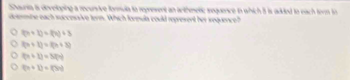 Shauria is developing a recursive formula to represent an arthmeti; sequence in which 3 is added to each form to
delemine each successive term. Which formula could represent her sequence?
(n+1)=f(n)+3
f(n+1)=f(n+3)
(n+1)=S(n)
(n+1)=(5n)