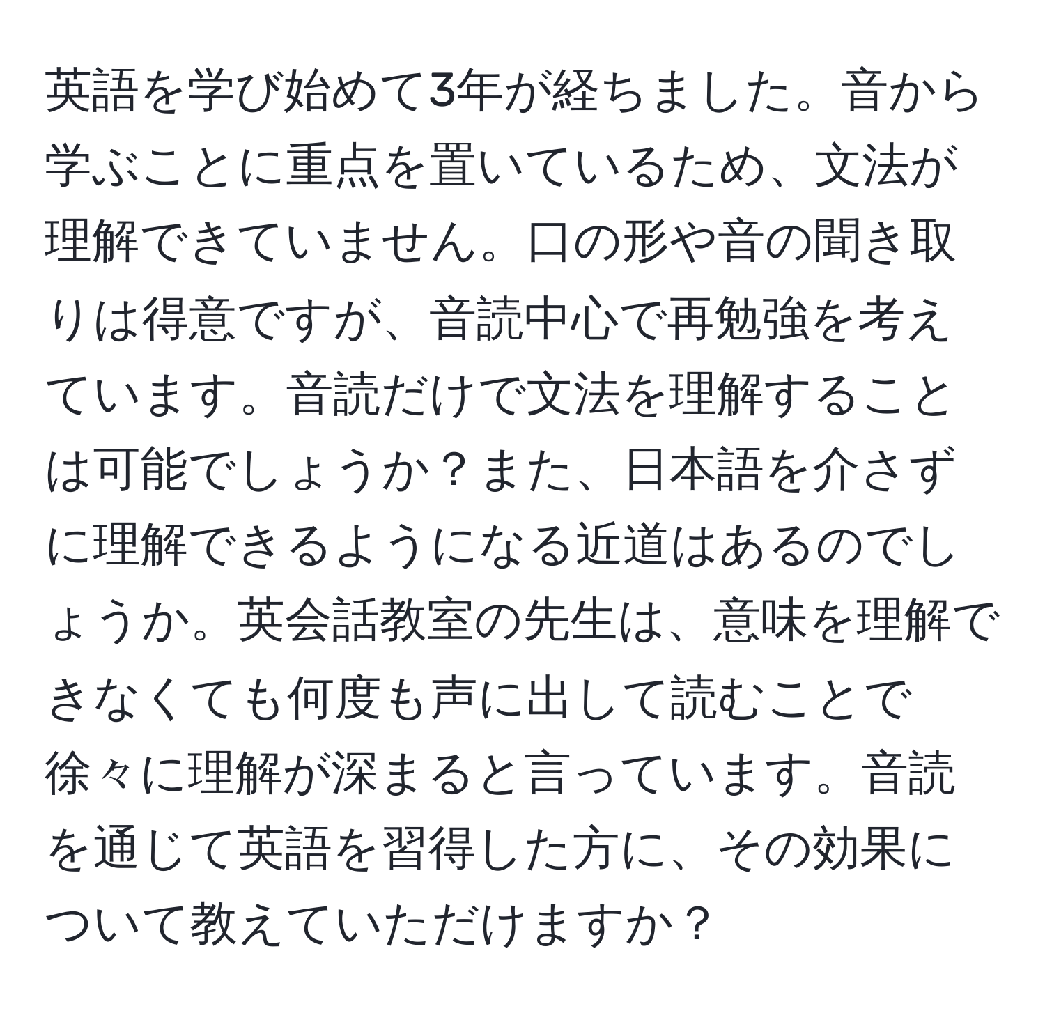 英語を学び始めて3年が経ちました。音から学ぶことに重点を置いているため、文法が理解できていません。口の形や音の聞き取りは得意ですが、音読中心で再勉強を考えています。音読だけで文法を理解することは可能でしょうか？また、日本語を介さずに理解できるようになる近道はあるのでしょうか。英会話教室の先生は、意味を理解できなくても何度も声に出して読むことで徐々に理解が深まると言っています。音読を通じて英語を習得した方に、その効果について教えていただけますか？