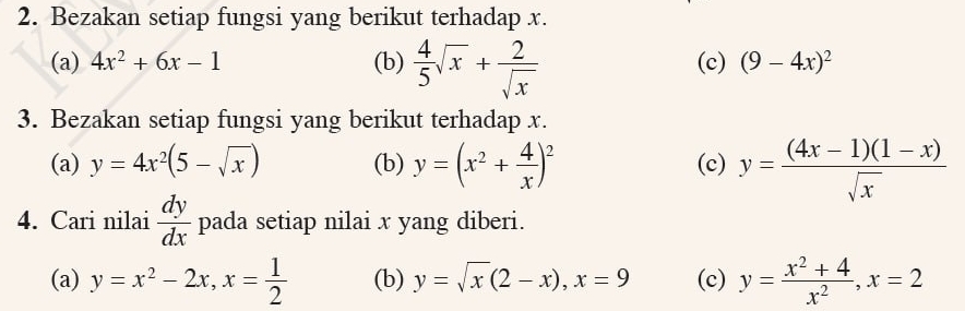 Bezakan setiap fungsi yang berikut terhadap x. 
(a) 4x^2+6x-1 (b)  4/5 sqrt(x)+ 2/sqrt(x)  (c) (9-4x)^2
3. Bezakan setiap fungsi yang berikut terhadap x. 
(a) y=4x^2(5-sqrt(x)) (b) y=(x^2+ 4/x )^2 (c) y= ((4x-1)(1-x))/sqrt(x) 
4. Cari nilai  dy/dx  pada setiap nilai x yang diberi. 
(a) y=x^2-2x, x= 1/2  (b) y=sqrt(x)(2-x), x=9 (c) y= (x^2+4)/x^2 , x=2