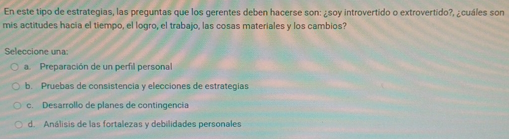 En este tipo de estrategias, las preguntas que los gerentes deben hacerse son: ¿soy introvertido o extrovertido?, ¿cuáles son
mis actitudes hacia el tiempo, el logro, el trabajo, las cosas materiales y los cambios?
Seleccione una:
a. Preparación de un perfil personal
b. Pruebas de consistencia y elecciones de estrategias
c. Desarrollo de planes de contingencia
d. Análisis de las fortalezas y debilidades personales