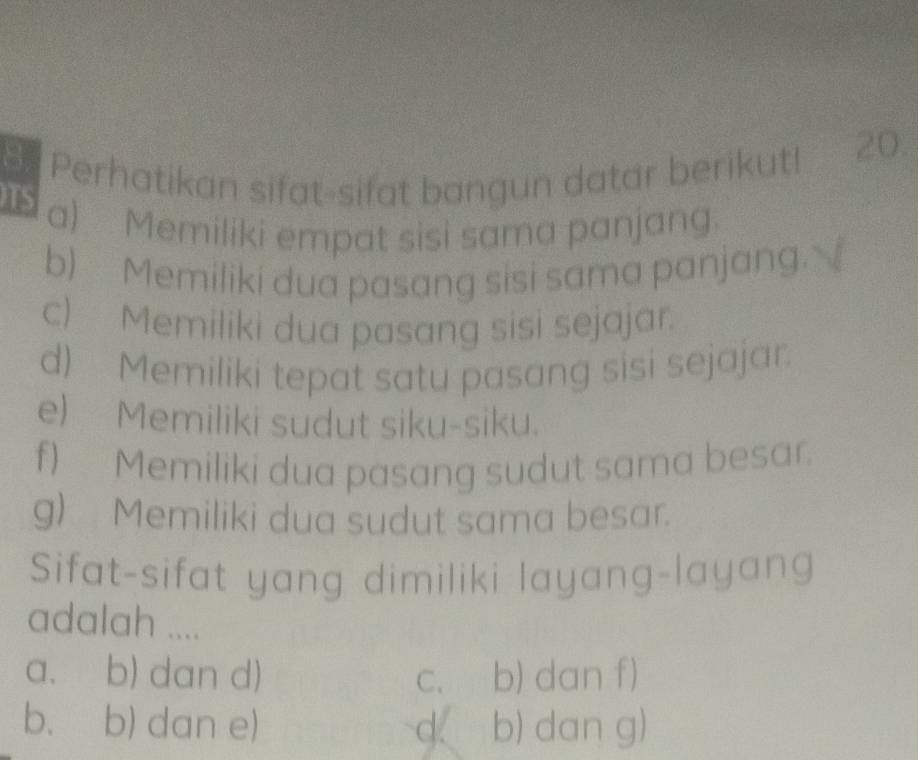 Perhatikan sifat-sifat bangun datar berikut! 20.
TS
a) Memiliki empat sisi sama panjang.
b) Memiliki dua pasang sisi sama panjang.
c) Memiliki dua pasang sisi sejajar.
d) Memiliki tepat satu pasang sisi sejajar
e) Memiliki sudut siku-siku.
f) Memiliki dua pasang sudut sama besar.
g) Memiliki dua sudut sama besar.
Sifat-sifat yang dimiliki layang-layang
adalah ....
a. b) dan d) C. b) dan f)
b. b) dan e) d b) dan g)