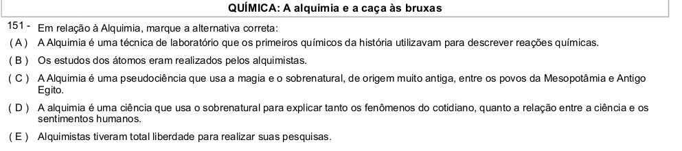 QUÍMICA: A alquimia e a caça às bruxas
151 - Em relação à Alquimia, marque a alternativa correta:
( A ) A Alquimia é uma técnica de laboratório que os primeiros químicos da história utilizavam para descrever reações químicas.
( B ) Os estudos dos átomos eram realizados pelos alquimistas.
( C ) A Alquimia é uma pseudociência que usa a magia e o sobrenatural, de origem muito antiga, entre os povos da Mesopotâmia e Antigo
Egito.
( D ) A alquimia é uma ciência que usa o sobrenatural para explicar tanto os fenômenos do cotidiano, quanto a relação entre a ciência e os
sentimentos humanos.
( E ) Alquimistas tiveram total liberdade para realizar suas pesquisas.