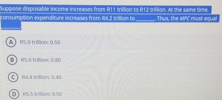 Suppose disposable income increases from R11 trillion to R12 trillion. At the same time,
consumption expenditure increases from R4.2 trillion to_ . Thus, the MPC must equal
A R5.0 trillion; 0.50
B R5.0 trillion; 0.80
C  R4.4 trillion; 0.40
D R5.5 trillion; 0.50