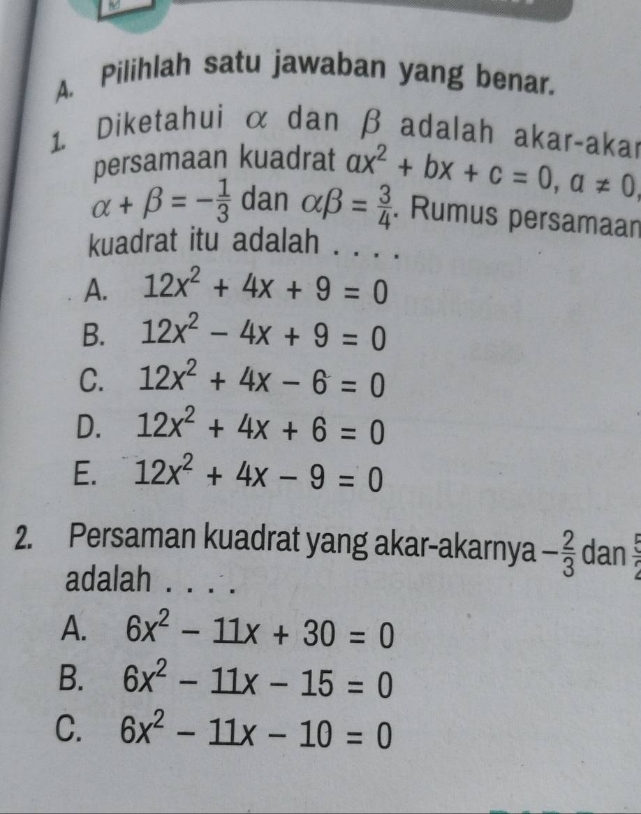 Pilihlah satu jawaban yang benar.
1. Diketahui α dan β adalah akar-akar
persamaan kuadrat ax^2+bx+c=0, a!= 0,
alpha +beta =- 1/3  dan alpha beta = 3/4 . Rumus persamaan
kuadrat itu adalah . . . .
A. 12x^2+4x+9=0
B. 12x^2-4x+9=0
C. 12x^2+4x-6=0
D. 12x^2+4x+6=0
E. 12x^2+4x-9=0
2. Persaman kuadrat yang akar-akarnya - 2/3  dan  5/2 
adalah . . . .
A. 6x^2-11x+30=0
B. 6x^2-11x-15=0
C. 6x^2-11x-10=0