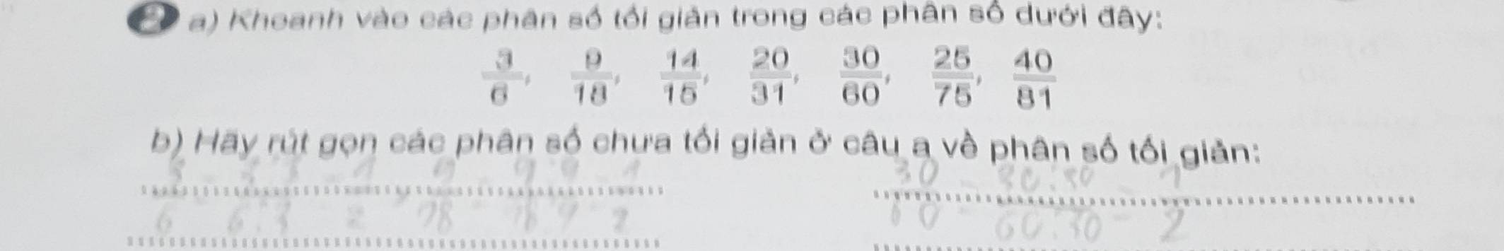 Khoanh vào các phân số tối giản trong các phân số dưới đây:
 3/6 ,  9/18 ,  14/15 ,  20/31 ,  30/60 ,  25/75 ,  40/81 
b) Hãy rút gọn các phân số chưa tối giản ở câu a về phân số tối giản: 
_ 
_ 
_