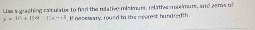 Use a graphing calculator to find the relative minimum, relative maximum, and zeros of
y=3x^3+15x^2-12x-60. If necessary, round to the nearest hundredth.