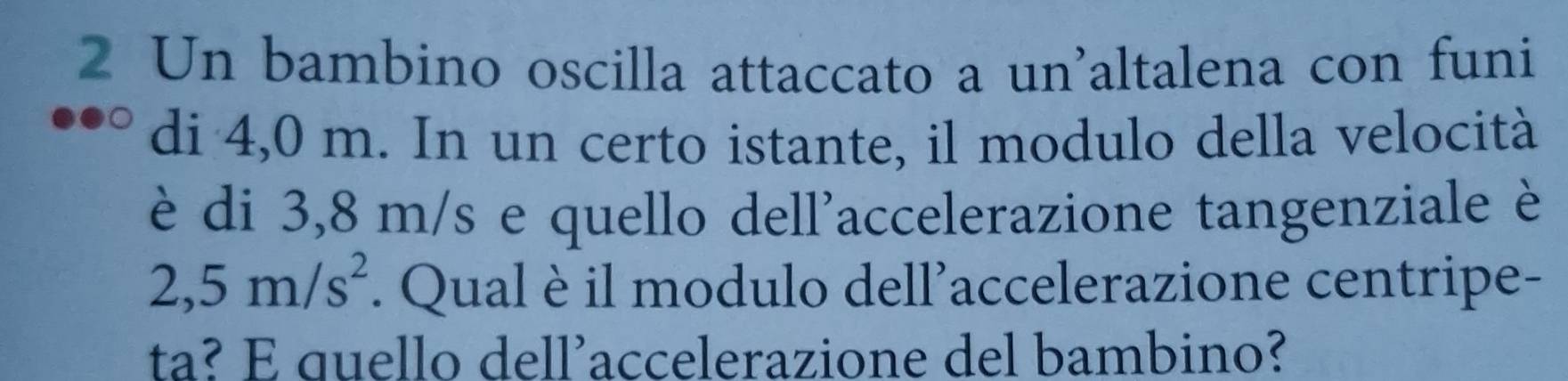 Un bambino oscilla attaccato a un'altalena con funi 
di 4,0 m. In un certo istante, il modulo della velocità 
è di 3,8 m/s e quello dell'accelerazione tangenziale è
2,5m/s^2. Qual è il modulo dell’accelerazione centripe- 
ta? E quello dell’accelerazione del bambino?