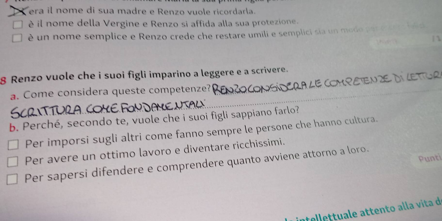 era il nome di sua madre e Renzo vuole ricordarla.
è il nome della Vergine e Renzo si affida alla sua protezione.
é un nome semplice e Renzo crede che restare umili e semplici sia un modo p er e 
| 
8 Renzo vuole che i suoi figli imparino a leggere e a scrivere.
WETIOR
a. Come considera queste competenze?
_
b. Perché, secondo te, vuole che i suoi figli sappiano farlo?
Per imporsi sugli altri come fanno sempre le persone che hanno cultura.
Per avere un ottimo lavoro e diventare ricchissimi.
Punti
Per sapersi difendere e comprendere quanto avviene attorno a loro.
ntellettuale attento alla vita d