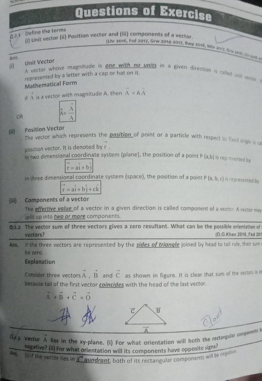 Questions of Exercise
Q.2.1 Define the terms
(i) Unit vector (ii) Position vector and (iii) components of a vector.
(Lhr 2016, Fsd 2017, Grw 2014-2017, Bwp 2016, Min 2017: Grw 2016, the 2016-2
Ans.
(i) Unit Vector
A vector whose magnitude is one with no units in a given direction is called unit vector. In
represented by a letter with a cap or hat on it.
Mathematical Form
If A is a vector with magnitude A, then vector A=Ahat A
OR
A= A/A 
(ii) Position Vector
The vector which represents the position of point or a particle with respect to fixed origin is ca
position vector. It is denoted by r .
in two dimensional coordinate system (plane), the position of a point P(a,b) is represented by
vector r=ahat i+bhat j
In three dimensional coordinate system (space), the position of a point P(a,b,c) is represented by
vector r=ahat i+bhat j+chat k
(iii) Components of a vector
The effective value of a vector in a given direction is called component of a vector. A vector may
split up into two or more components.
Q2.2 The vector sum of three vectors gives a zero resultant. What can be the possible orientation of
vectors? (D.G.Khan 2016, Fsd 201
Ans. If the three vectors are represented by the sides of trigngle joined by head to tail rule, their sum
be zero.
Explanation
Consider three vectors vector A,vector B and vector C as shown in figure. It is clear that sum of the vectors is ze
because tail of the first vector coincides with the head of the last vector.
vector A+vector B+vector C=vector O
023 Vector A lies in the xy-plane. (i) For what orientation will both the rectangular components b
negative? (ii) For what orientation will its components have opposite signs?
Ans. (i) if the vector lies in 3^(rd) guddrant, both of its rectangular components will be negative