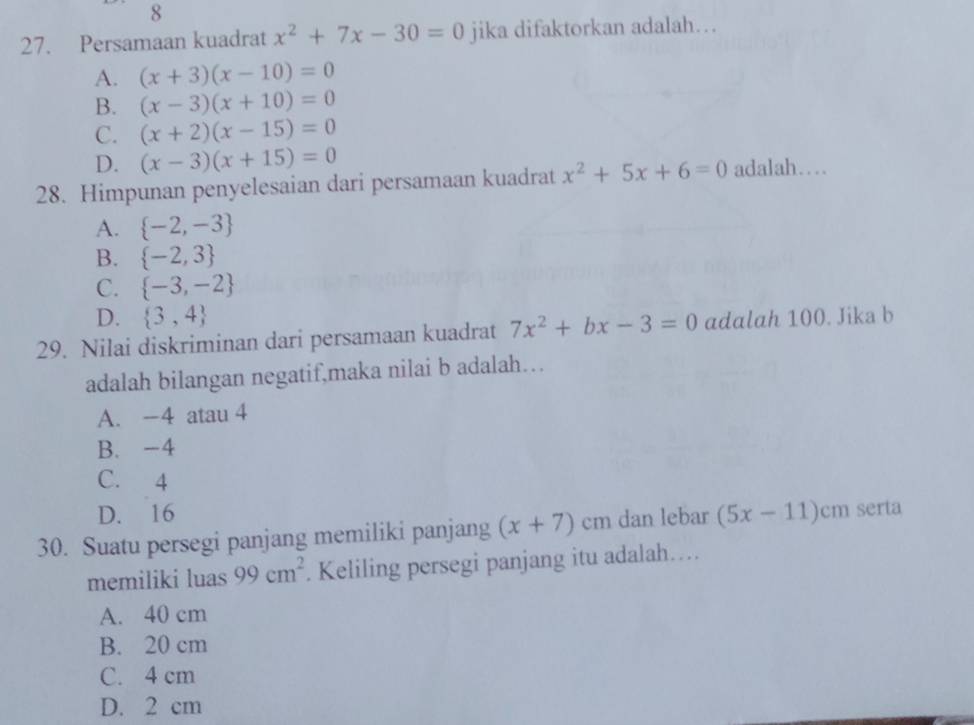 8
27. Persamaan kuadrat x^2+7x-30=0 jika difaktorkan adalah…
A. (x+3)(x-10)=0
B. (x-3)(x+10)=0
C. (x+2)(x-15)=0
D. (x-3)(x+15)=0
28. Himpunan penyelesaian dari persamaan kuadrat x^2+5x+6=0 adalah…
A.  -2,-3
B.  -2,3
C.  -3,-2
D.  3,4
29. Nilai diskriminan dari persamaan kuadrat 7x^2+bx-3=0 adalah 100. Jika b
adalah bilangan negatif,maka nilai b adalah…
A. -4 atau 4
B. -4
C. 4
D. 16
30. Suatu persegi panjang memiliki panjang (x+7) cm dan lebar (5x-11)cm serta
memiliki luas 99cm^2. Keliling persegi panjang itu adalah…
A. 40 cm
B. 20 cm
C. 4 cm
D. 2 cm