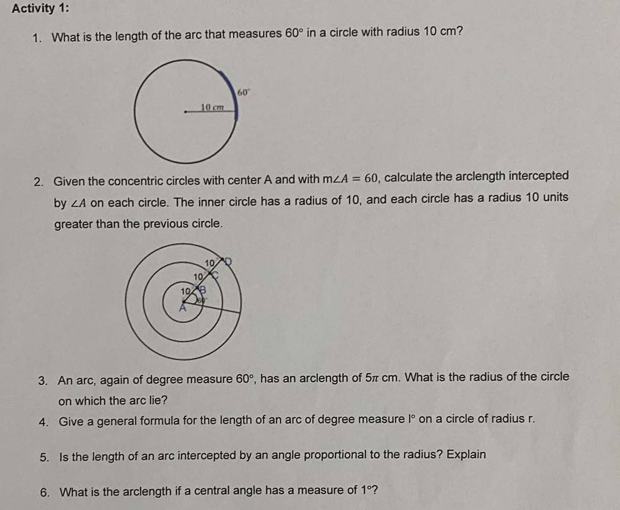 Activity 1:
1. What is the length of the arc that measures 60° in a circle with radius 10 cm?
2. Given the concentric circles with center A and with m∠ A=60 , calculate the arclength intercepted
by ∠ A on each circle. The inner circle has a radius of 10, and each circle has a radius 10 units
greater than the previous circle.
3. An arc, again of degree measure 60° , has an arclength of 5π cm. What is the radius of the circle
on which the arc lie?
4. Give a general formula for the length of an arc of degree measure |^circ  on a circle of radius r.
5. Is the length of an arc intercepted by an angle proportional to the radius? Explain
6. What is the arclength if a central angle has a measure of 1° ?