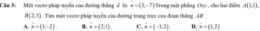 Một vectơ pháp tuyến của đường thắng đ là: vector n=(3;-7) Trong mặt phẳng Oxy , cho hai điểm A(1;1),
B(2;3). Tìm một vectơ pháp tuyến của đường trung trực của đoạn thắng AB.
A. vector n=(1;-2). B. vector n=(2;1). C. vector n=(-1;2). D. vector n=(1;2)