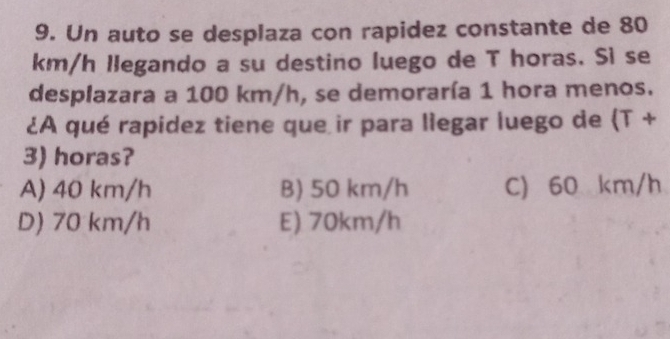 Un auto se desplaza con rapidez constante de 80
km/h llegando a su destino luego de T horas. Sì se
desplazara a 100 km/h, se demoraría 1 hora menos.
¿A qué rapidez tiene que ir para liegar luego de (T+
3) horas?
A) 40 km/h B) 50 km/h C) 60 km/h
D) 70 km/h E) 70km/h