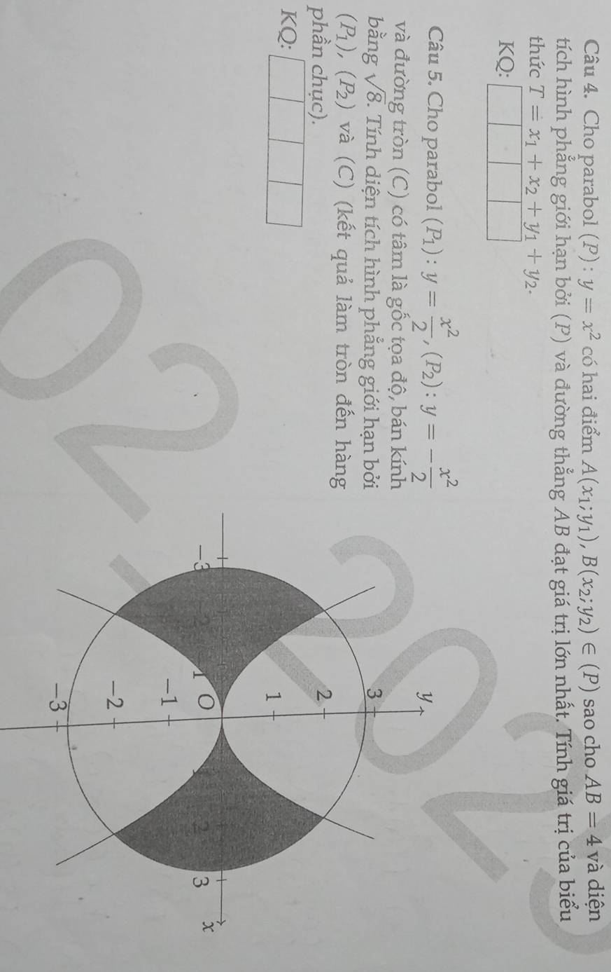 Cho parabol (P) : y=x^2 có hai điểm A(x_1;y_1), B(x_2;y_2)∈ (P) sao cho AB=4va diện 
tích hình phẳng giới hạn bởi (P) và đường thẳng AB đạt giá trị lớn nhất. Tính giá trị của biểu 
thức T=x_1+x_2+y_1+y_2. 
KQ: | 
Câu 5. Cho parabol (P_1):y= x^2/2 , (P_2) : y=- x^2/2 
và đường tròn (C) có tâm là gốc tọa độ, bán kính 
bằng sqrt(8). Tính diện tích hình phẳng giới hạn bởi
(P_1), (P_2) và (C) (kết quả làm tròn đến hàng 
phần chục). 
KQ: