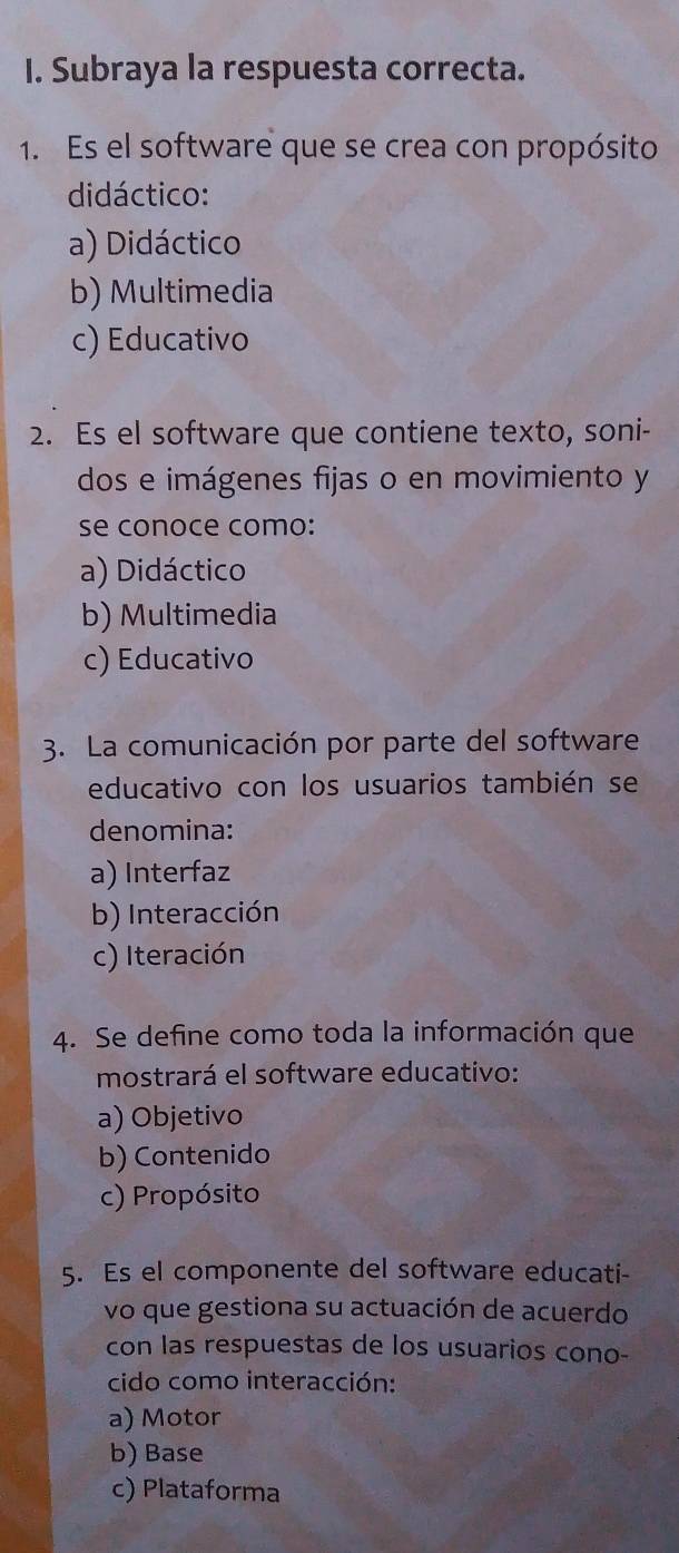 Subraya la respuesta correcta.
1. Es el software que se crea con propósito
didáctico:
a) Didáctico
b) Multimedia
c) Educativo
2. Es el software que contiene texto, soni-
dos e imágenes fijas o en movimiento y
se conoce como:
a) Didáctico
b) Multimedia
c) Educativo
3. La comunicación por parte del software
educativo con los usuarios también se
denomina:
a) Interfaz
b) Interacción
c) Iteración
4. Se define como toda la información que
mostrará el software educativo:
a) Objetivo
b) Contenido
c) Propósito
5. Es el componente del software educati-
vo que gestiona su actuación de acuerdo
con las respuestas de los usuarios cono-
cido como interacción:
a) Motor
b) Base
c) Plataforma