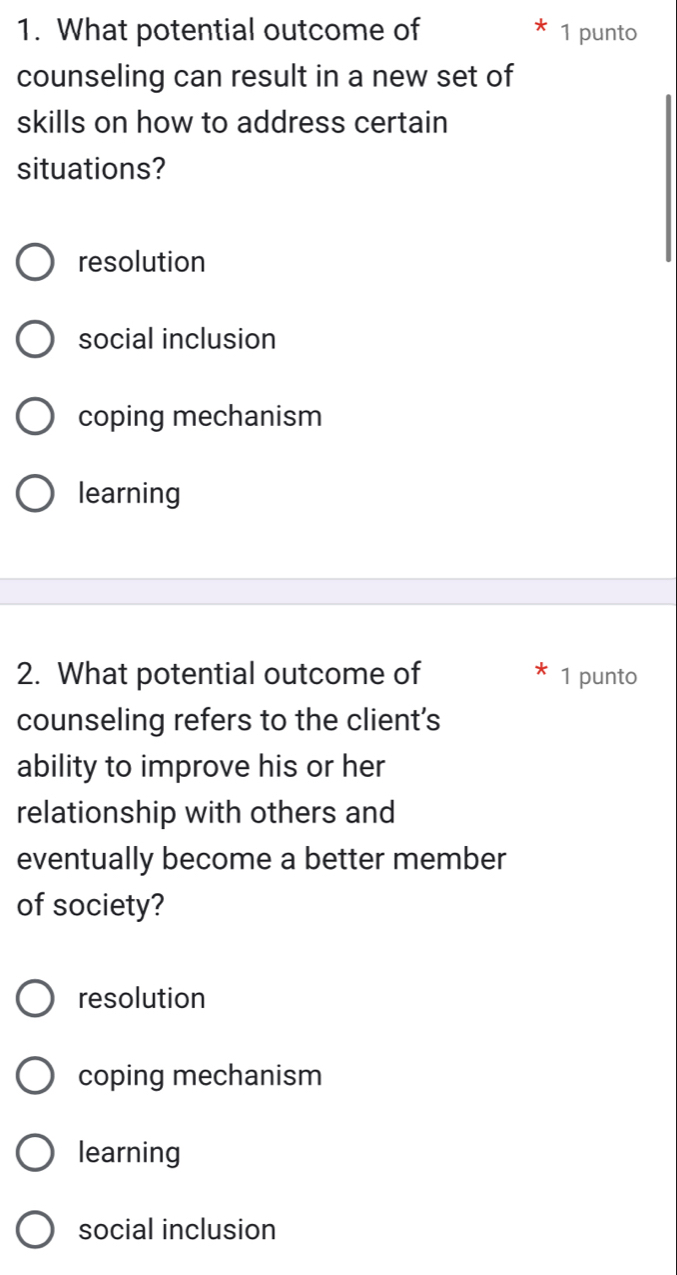 What potential outcome of 1 punto
counseling can result in a new set of
skills on how to address certain
situations?
resolution
social inclusion
coping mechanism
learning
2. What potential outcome of 1 punto
counseling refers to the client’s
ability to improve his or her
relationship with others and
eventually become a better member
of society?
resolution
coping mechanism
learning
social inclusion