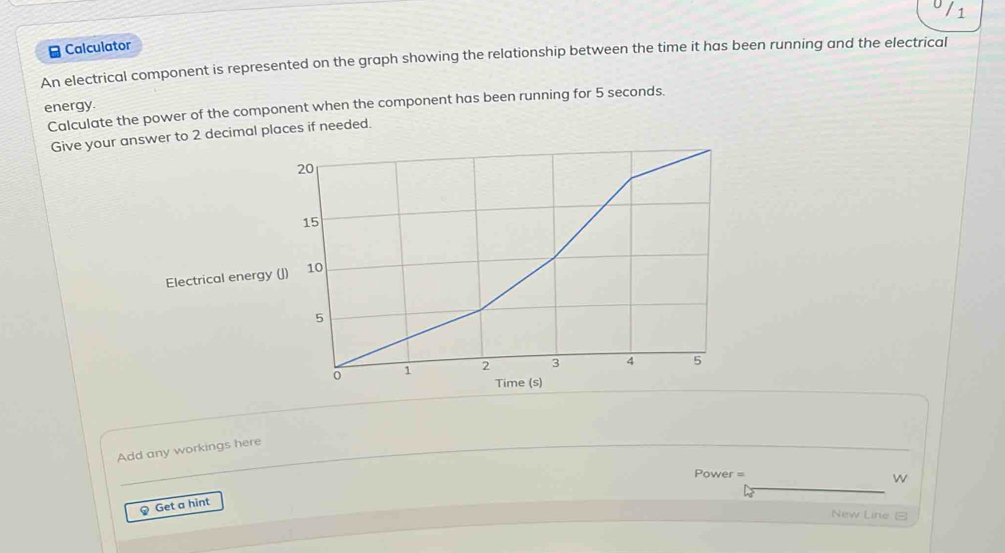 1 
≌ Calculator 
An electrical component is represented on the graph showing the relationship between the time it has been running and the electrical 
energy. Calculate the power of the component when the component has been running for 5 seconds. 
Give your answer to 2 decimal places if needed. 
Electrical energy 
Add any workings here 
Power = 
w 
？ Get a hint 
New Line □