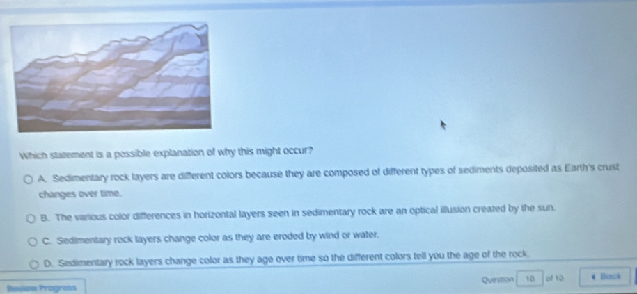 Which statement is a possible explanation of why this might occur?
A. Sedimentary rock layers are different colors because they are composed of different types of sediments deposited as Earth's crust
changes over time.
B. The various color differences in horizontal layers seen in sedimentary rock are an optical illusion created by the sun.
C. Sedimentary rock layers change color as they are eroded by wind or water.
D. Sedimentary rock layers change color as they age over time so the different colors tell you the age of the rock.
Rouaw Progrois Question 10 of to 4 Bizck