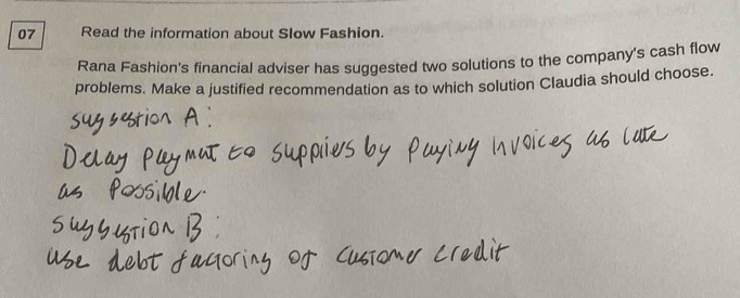 Read the information about Slow Fashion. 
Rana Fashion's financial adviser has suggested two solutions to the company's cash flow 
problems. Make a justified recommendation as to which solution Claudia should choose.