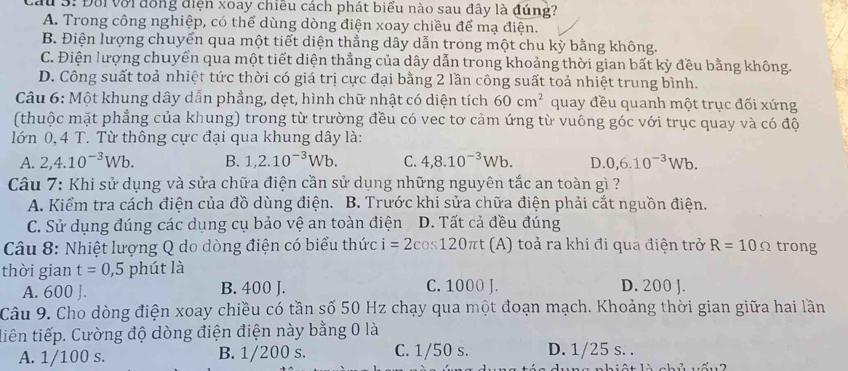 Cầu 3: Đối với đồng điện xoay chiều cách phát biểu nào sau đây là đúng?
A. Trong công nghiệp, có thể dùng dòng điện xoay chiều để mạ điện.
B. Điện lượng chuyển qua một tiết diện thẳng dây dẫn trong một chu kỳ bằng không.
C. Điện lượng chuyển qua một tiết diện thẳng của dây dẫn trong khoảng thời gian bất kỳ đều bằng không.
D. Công suất toả nhiệt tức thời có giá trị cực đại bằng 2 lần công suất toả nhiệt trung bình.
Câu 6: Một khung dây dẫn phẳng, dẹt, hình chữ nhật có diện tích 60cm^2 quay đều quanh một trục đối xứng
(thuộc mặt phẳng của khung) trong từ trường đều có vec tơ cảm ứng từ vuông góc với trục quay và có độ
lớn 0, 4 T. Từ thông cực đại qua khung dây là:
A. 2,4.10^(-3)Wb. B. 1,2.10^(-3)Wb. C. 4,8.10^(-3)Wb. D. 0,6.10^(-3)Wb.
Câu 7: Khi sử dụng và sửa chữa điện cần sử dụng những nguyên tắc an toàn gì ?
A. Kiểm tra cách điện của đồ dùng điện. B. Trước khi sửa chữa điện phải cắt nguồn điện.
C. Sử dụng đúng các dụng cụ bảo vệ an toàn điện D. Tất cả đều đúng
Câu 8: Nhiệt lượng Q do dòng điện có biểu thức i=2cos 120π t (A) toả ra khi đi qua điện trở R=10Omega trong
thời gian t=0,5 phút là D. 200 J.
A. 600 J. B. 400 J. C. 1000 J.
Câu 9. Cho dòng điện xoay chiều có tần số 50 Hz chạy qua một đoạn mạch. Khoảng thời gian giữa hai lần
tiên tiếp. Cường độ dòng điện điện này bằng 0 là
A. 1/100 s. B. 1/200 s. C. 1/50 s. D. 1/25 s. .