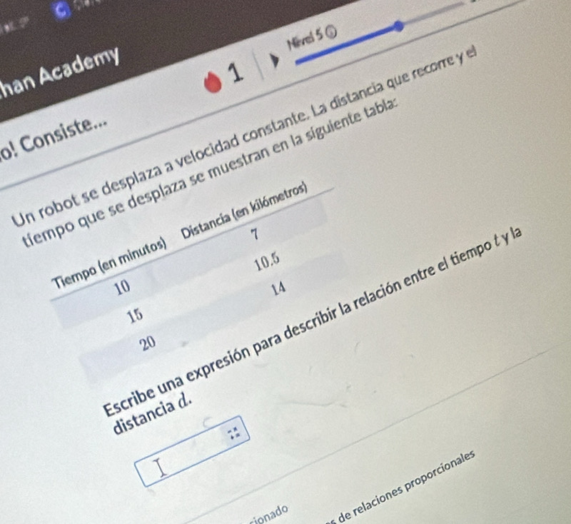 Nevel 5 ⑤ 
han Academy 
1 
o! Consiste... 
in robot se desplaza a velocidad constante. La distancia que recorre y 
tempo que se desplaza se muestran en la síguiente tabl 
7 
Tempo (en minutos) Distancia (en kilómetros)
10.5
10
14
15
20
scribe una expresión para describir la relación entre el tiempo t y distancia d. 
cionado 
de relaciones proporcionale