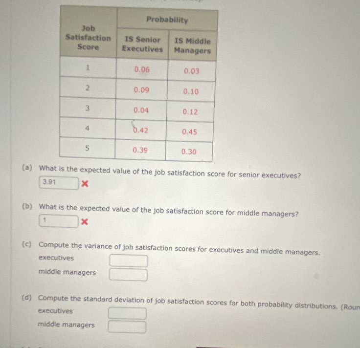 Wh for senior executives?
3.91 □  
(b) What is the expected value of the job satisfaction score for middle managers?
1*
(c) Compute the variance of job satisfaction scores for executives and middle managers. 
executives □ 
middle managers □ 
(d) Compute the standard deviation of job satisfaction scores for both probability distributions. (Roun 
executives □ 
middle managers □