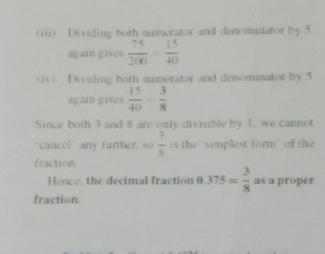 (iii) Dividing both numerator and denominator by 5
again gives  75/200 = 15/40 
(iv) Dividing both numerator and denominator by 5
again gives  15/40 = 3/8 
Since both 3 and 8 are only divisible by 1. we cannot 
"cancel" any further, so  3/8  is the ‘simplest form’ of the 
fraction. 
Hence, the decimal fraction 0.375= 3/8  as a proper 
fraction