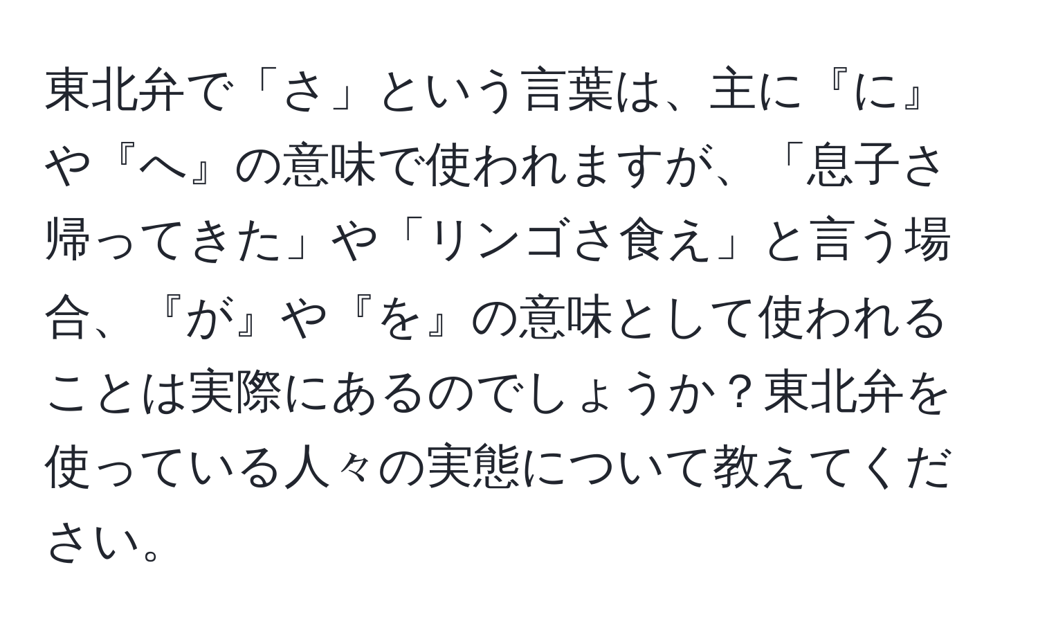 東北弁で「さ」という言葉は、主に『に』や『へ』の意味で使われますが、「息子さ帰ってきた」や「リンゴさ食え」と言う場合、『が』や『を』の意味として使われることは実際にあるのでしょうか？東北弁を使っている人々の実態について教えてください。