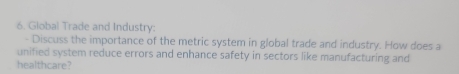 Global Trade and Industry: 
- Discuss the importance of the metric system in global trade and industry. How does a 
unified system reduce errors and enhance safety in sectors like manufacturing and 
healthcare?