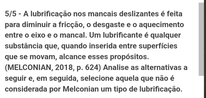 5/5 - A lubrificação nos mancais deslizantes é feita 
para diminuir a fricção, o desgaste e o aquecimento 
entre o eixo e o mancal. Um lubrificante é qualquer 
substância que, quando inserida entre superfícies 
que se movam, alcance esses propósitos. 
(MELCONIAN, 2018, p. 624) Analise as alternativas a 
seguir e, em seguida, selecione aquela que não é 
considerada por Melconian um tipo de lubrificação.