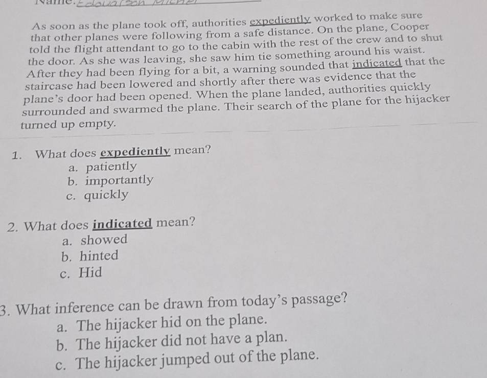 Rame._
As soon as the plane took off, authorities expediently worked to make sure
that other planes were following from a safe distance. On the plane, Cooper
told the flight attendant to go to the cabin with the rest of the crew and to shut
the door. As she was leaving, she saw him tie something around his waist.
After they had been flying for a bit, a warning sounded that indicated that the
staircase had been lowered and shortly after there was evidence that the
plane’s door had been opened. When the plane landed, authorities quickly
surrounded and swarmed the plane. Their search of the plane for the hijacker
turned up empty.
1. What does expediently mean?
a. patiently
b. importantly
c. quickly
2. What does indicated mean?
a. showed
b. hinted
c. Hid
3. What inference can be drawn from today’s passage?
a. The hijacker hid on the plane.
b. The hijacker did not have a plan.
c. The hijacker jumped out of the plane.
