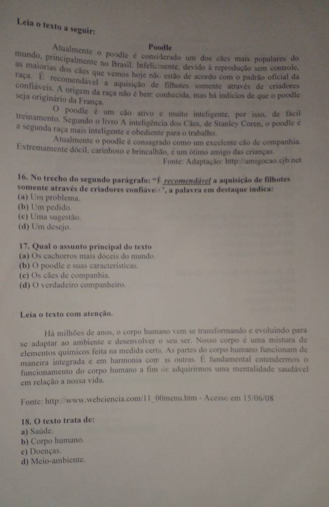 Leia o texto a seguir:
Poodle
Atualmente o poodle é considerado um dos cães mais populares do
mundo, principalmente no Brasil. Infelizmente, devido à reprodução sem controle,
as maiorias dos cães que vemos hoje não estão de acordo com o padrão oficial da
raça. E recomendável a aquisição de filhotes somente através de criadores
confiáveis. A origem da raça não é bem: conhecida, mas há indicios de que o poodle
seja originário da França.
O poodle é um cão ativo e muito inteligente, por isso, de fácil
treinamento. Segundo o livro A inteligência dos Cães, de Stanley Coren, o poodle é
a segunda raça mais inteligente e obediente para o trabalho.
Atualmente o poodle é consagrado como um excelente cão de companhia.
Extremamente dócil, carinhoso e brincalhão, é um ótimo amigo das crianças.
Fonte: Adaptação: http://amigocao.cjb.net
16. No trecho do segundo parágrafo: "É recomendável a aquisição de filhotes
somente através de criadores confiáve'', a palavra em destaque indica:
(a) Um problema.
(b) Um pedido.
(c) Uma sugestão.
(d) Um desejo.
17. Qual o assunto principal do texto
(a) Os cachorros mais dóceis do mundo.
(b) O poodle e suas características.
(c) Os cães de companhia.
(d) O verdadeiro companheiro.
Leia o texto com atenção.
Há milhões de anos, o corpo humano vem se transformando e evoluindo para
se adaptar ao ambiente e desenvolver o seu ser. Nosso corpo é uma mistura de
elementos químicos feita na medida certa. As partes do corpo humano funcionam de
maneira integrada e em harmonia com as outras. E fundamental entendermos o
funcionamento do corpo humano a fim de adquirirmos uma mentalidade saudável
em relação a nossa vida.
Fonte: http://www.webciencia.com/11_00menu.htm - Acesso em 15/06/08
18. O texto trata de:
a) Saúde.
b) Corpo humano.
e) Doenças.
d) Meio-ambiente.