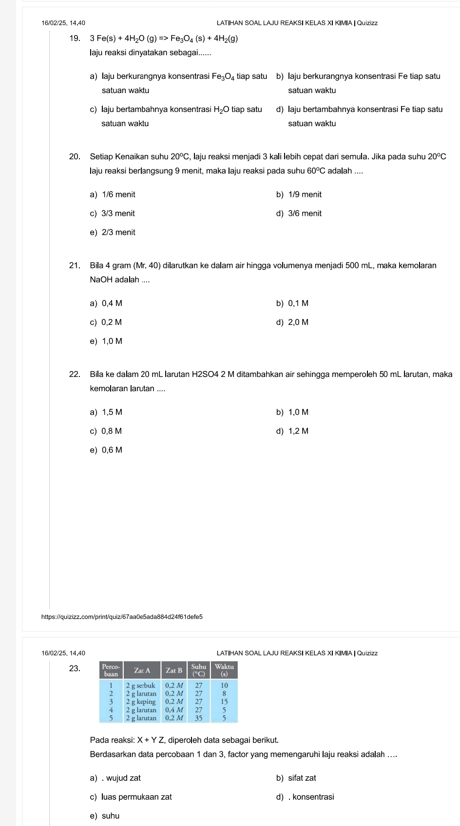 16/02/25, 14.40 LATIHAN SOAL LAJU REAKSI KELAS XI KIMIA | Quizizz
19. 3 Fe(s)+4H_2O(g)=>Fe_3O_4(s)+4H_2(g)
laju reaksi dinyatakan sebagai......
a) laju berkurangnya konsentrasi Fe_3O_4 tiap satu b) Iaju berkurangnya konsentrasi Fe tiap satu
satuan waktu satuan waktu
c) laju bertambahnya konsentrasi H₂O tiap satu d) Iaju bertambahnya konsentrasi Fe tiap satu
satuan waktu satuan waktu
20. Setiap Kenaikan suhu 20° C, laju reaksi menjadi 3 kali lebih cepat dari semula. Jika pada suhu 20°C
Iaju reaksi berlangsung 9 menit, maka Iaju reaksi pada suhu 60°C adalah
a) 1/6 menit b) 1/9 menit
c) 3/3 menit d) 3/6 menit
e) 2/3 menit
21. Bila 4 gram (Mr.40) dilarutkan ke dalam air hingga volumenya menjadi 500 mL, maka kemolaran
NaOH adalah ....
a) 0,4 M b) 0,1 M
c) 0,2 M d) 2,0 M
e) 1,0 M
22. Bila ke dalam 20 mL larutan H2SO4 2 M ditambahkan air sehingga memperoleh 50 mL larutan, maka
kemolaran larutan ....
a) 1,5 M b) 1,0 M
c) 0,8 M d) 1,2 M
e) 0,6 M
16/02/25. 14.40 LATIHAN SOAL LAJU REAKSI KELAS XI KIMIA | Quizizz
23.
Pada reaksi: X+YZ , diperoleh data sebagai berikut.
Berdasarkan data percobaan 1 dan 3, factor yang memengaruhi laju reaksi adalah ....
a) . wujud zat b) sifat zat
c) luas permukaan zat d) . konsentrasi
e) suhu