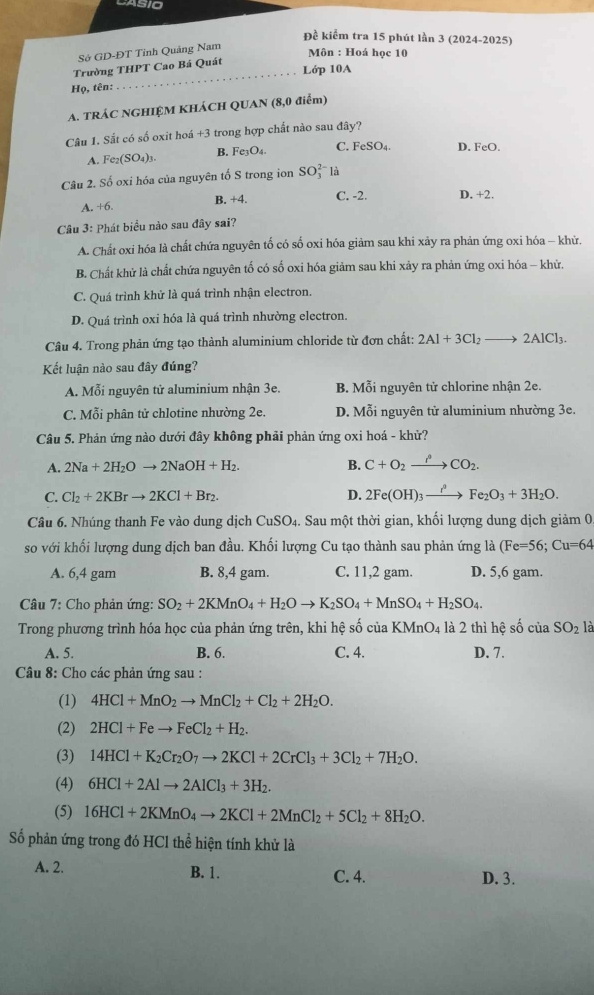 Đề kiểm tra 15 phút lần 3 (2024-2025)
Sở GD-ĐT Tỉnh Quảng Nam
Môn : Hoá học 10
Trường THPT Cao Bá Quát
_Lớp 10A
Họ, tên:
A. TRÁC NGHIỆM KHÁCH QUAN (8,0 điểm)
Câu 1. Sắt có số oxit hoá +3 trong hợp chất nào sau đây?
A. Fe_2(SO_4)_3. B. Fe_3O_4. C. FeSO_4 D. F e(
Câu 2. Số oxi hóa của nguyên tố S trong ion SO_3^((2-)la
A. +6 B. +4. C. -2. D. +2.
Câu 3: Phát biểu nào sau đây sai?
A. Chất oxi hóa là chất chứa nguyên tố có số oxi hóa giảm sau khi xảy ra phản ứng oxi hóa - khử.
B. Chất khử là chất chứa nguyên tố có số oxi hóa giảm sau khi xảy ra phản ứng oxi hóa - khử.
C. Quá trình khử là quá trình nhận electron.
D. Quá trình oxi hóa là quá trình nhường electron.
Câu 4. Trong phản ứng tạo thành aluminium chloride từ đơn chất: 2Al+3Cl_2)to 2AlCl_3.
Kết luận nào sau đây đúng?
A. Mỗi nguyên tử aluminium nhận 3e. B. Mỗi nguyên tử chlorine nhận 2e.
C. Mỗi phân tử chlotine nhường 2e. D. Mỗi nguyên tử aluminium nhường 3e.
Câu 5. Phản ứng nào dưới đây không phải phản ứng oxi hoá - khử?
A. 2Na+2H_2Oto 2NaOH+H_2. B. C+O_2xrightarrow P_2CO_2.
C. Cl_2+2KBrto 2KCl+Br_2. D. 2Fe(OH)_3xrightarrow I^0Fe_2O_3+3H_2O.
Cầâu 6. Nhúng thanh Fe vào dung dịch CuSO_4. Sau một thời gian, khối lượng dung dịch giảm 0,
so với khối lượng dung dịch ban đầu. Khối lượng Cu tạo thành sau phản ứng là (Fe=56;Cu=64
A. 6,4 gam B. 8,4 gam. C. 11,2 gam. D. 5,6 gam.
Câu 7: Cho phản ứng: SO_2+2KMnO_4+H_2Oto K_2SO_4+MnSO_4+H_2SO_4.
Trong phương trình hóa học của phản ứng trên, khi hệ số của KMnO_4 là 2 thì hệ số của SO_2 là
A. 5. B. 6. C. 4. D. 7.
* Câu 8: Cho các phản ứng sau :
(1) 4HCl+MnO_2to MnCl_2+Cl_2+2H_2O.
(2) 2HCl+Feto FeCl_2+H_2.
(3) 14HCl+K_2Cr_2O_7to 2KCl+2CrCl_3+3Cl_2+7H_2O.
(4) 6HCl+2Alto 2AlCl_3+3H_2.
(5) 16HCl+2KMnO_4to 2KCl+2MnCl_2+5Cl_2+8H_2O.
Số phản ứng trong đó HCl thể hiện tính khử là
A. 2. B. 1. C. 4. D. 3.