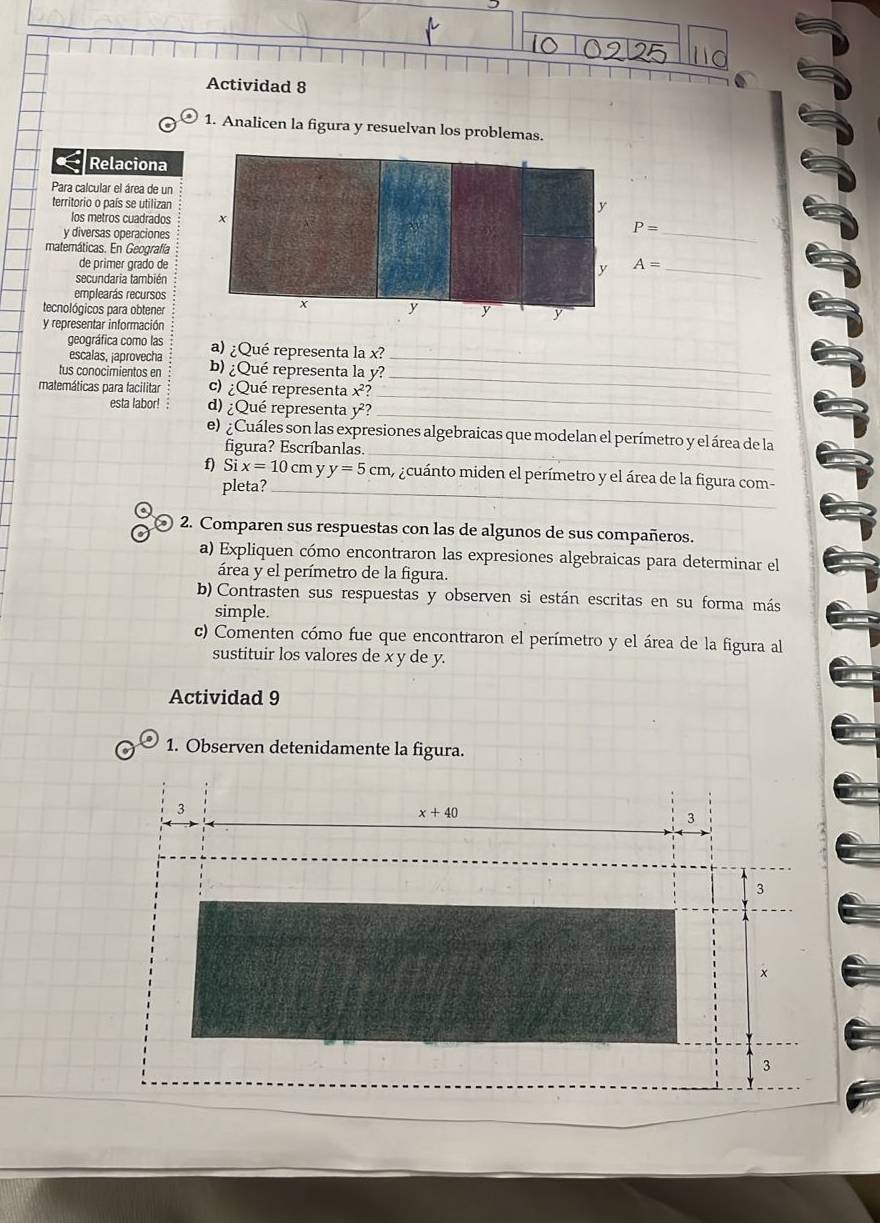 Actividad 8 
1. Analicen la figura y resuelvan los problemas. 
Relaciona 
Para calcular el área de un 
territorio o país se utilizan 
los metros cuadrados 
y diversas operaciones
P=
_ 
matemáticas. En Geografía A=
de primer grado de 
secundaria también 
_ 
emplearás recursos 
tecnológicos para obtener 
y representar información 
_ 
geográfica como las a) ¿Qué representa la x? 
escalas, japrovecha 
_ 
tus conocimientos en b) ¿Qué representa la y? 
_ 
matemáticas para facilitar c) ¿Qué representa x^2? 
_ 
esta labor! d) ¿Qué representa y 2? 
_ 
e) ¿Cuáles son las expresiones algebraicas que modelan el perímetro y el área de la 
figura? Escríbanlas. 
f) Six=10c my y=5cm acuánto miden el perímetro y el área de la figura com- 
pleta?_ 
2. Comparen sus respuestas con las de algunos de sus compañeros. 
a) Expliquen cómo encontraron las expresiones algebraicas para determinar el 
área y el perímetro de la figura. 
b) Contrasten sus respuestas y observen si están escritas en su forma más 
simple. 
c) Comenten cómo fue que encontraron el perímetro y el área de la figura al 
sustituir los valores de x y de y. 
Actividad 9 
1. Observen detenidamente la figura. 
3
x+40
3 
3
x
3